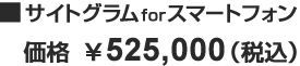 ■サイトグラム for スマートフォン 価格 525,000円（税込）
